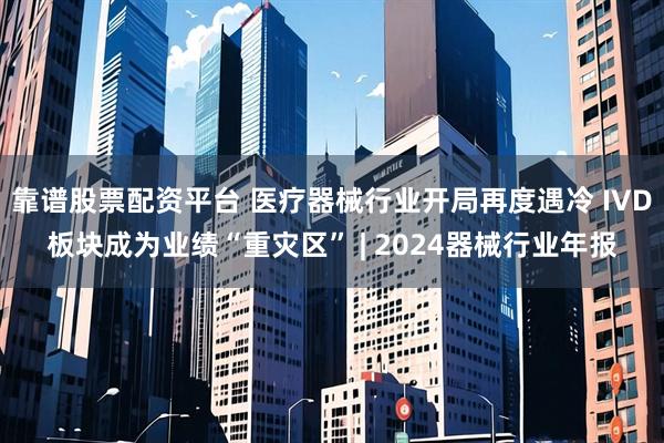 靠谱股票配资平台 医疗器械行业开局再度遇冷 IVD板块成为业绩“重灾区” | 2024器械行业年报