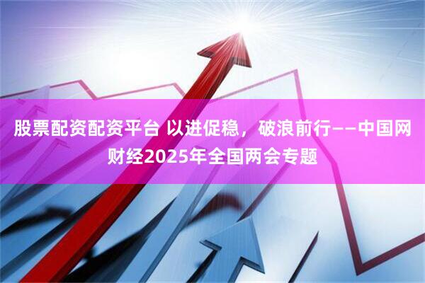 股票配资配资平台 以进促稳，破浪前行——中国网财经2025年全国两会专题
