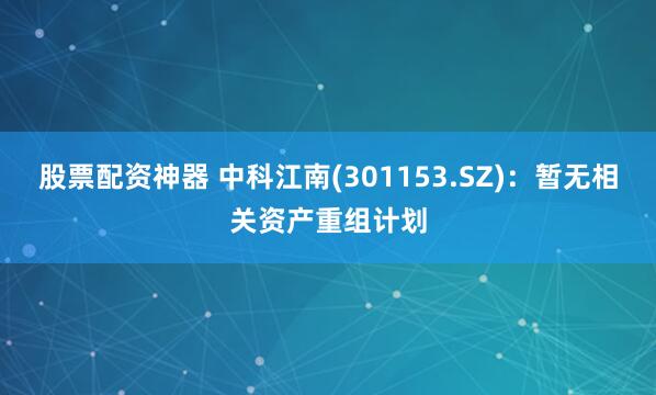 股票配资神器 中科江南(301153.SZ)：暂无相关资产重组计划