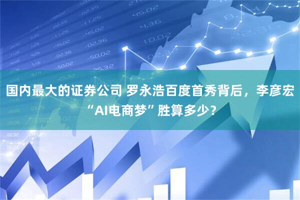 国内最大的证券公司 罗永浩百度首秀背后，李彦宏“AI电商梦”胜算多少？