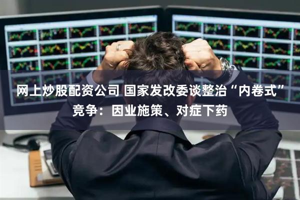 网上炒股配资公司 国家发改委谈整治“内卷式”竞争：因业施策、对症下药
