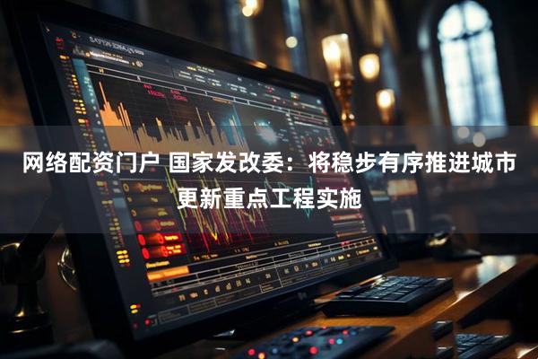 网络配资门户 国家发改委：将稳步有序推进城市更新重点工程实施