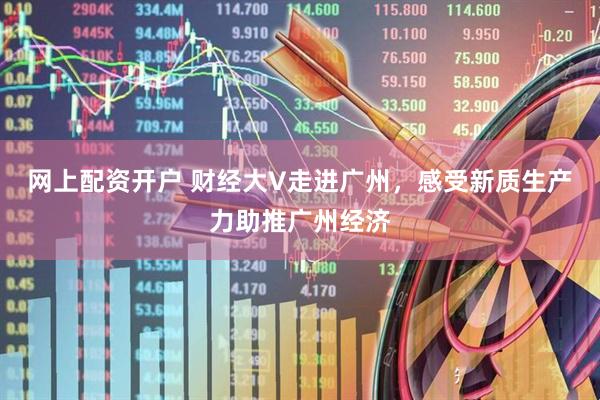 网上配资开户 财经大V走进广州，感受新质生产力助推广州经济