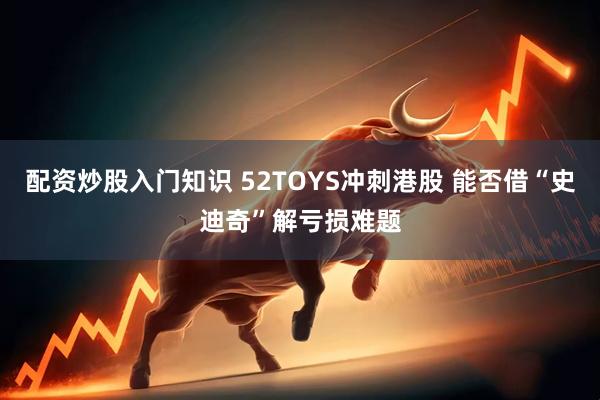 配资炒股入门知识 52TOYS冲刺港股 能否借“史迪奇”解亏损难题