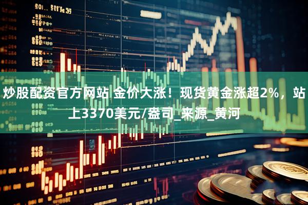 炒股配资官方网站 金价大涨！现货黄金涨超2%，站上3370美元/盎司_来源_黄河
