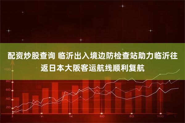 配资炒股查询 临沂出入境边防检查站助力临沂往返日本大阪客运航线顺利复航
