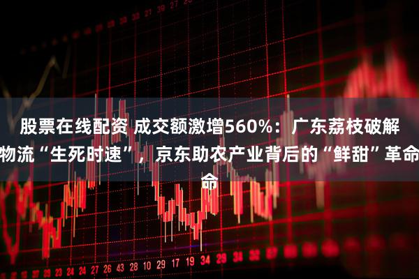 股票在线配资 成交额激增560%：广东荔枝破解物流“生死时速”，京东助农产业背后的“鲜甜”革命