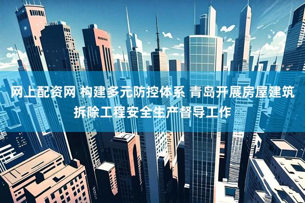 网上配资网 构建多元防控体系 青岛开展房屋建筑拆除工程安全生产督导工作