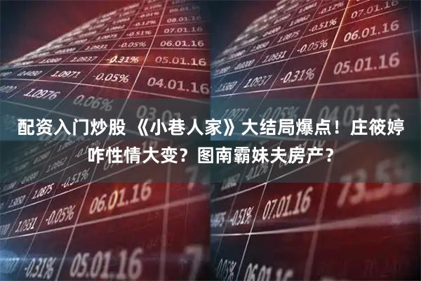 配资入门炒股 《小巷人家》大结局爆点！庄筱婷咋性情大变？图南霸妹夫房产？