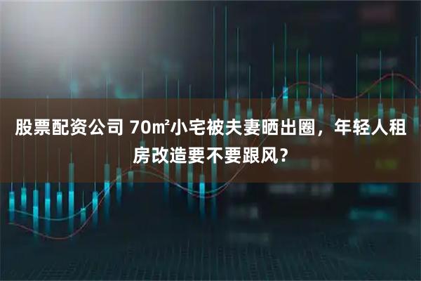 股票配资公司 70㎡小宅被夫妻晒出圈，年轻人租房改造要不要跟风？