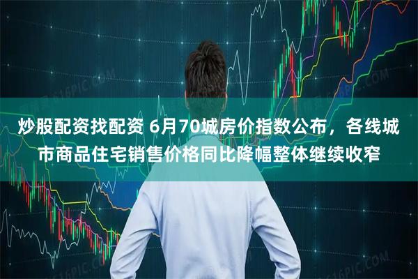 炒股配资找配资 6月70城房价指数公布，各线城市商品住宅销售价格同比降幅整体继续收窄