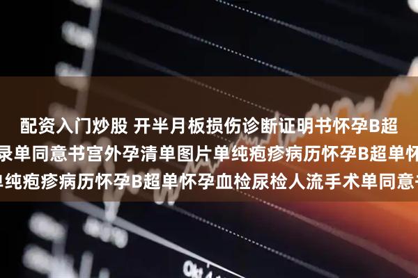 配资入门炒股 开半月板损伤诊断证明书怀孕B超单血检尿检人流手术记录单同意书宫外孕清单图片单纯疱疹病历怀孕B超单怀孕血检尿检人流手术单同意书