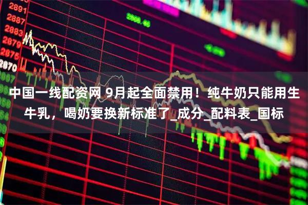 中国一线配资网 9月起全面禁用！纯牛奶只能用生牛乳，喝奶要换新标准了_成分_配料表_国标