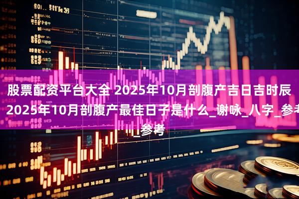股票配资平台大全 2025年10月剖腹产吉日吉时辰，2025年10月剖腹产最佳日子是什么_谢咏_八字_参考