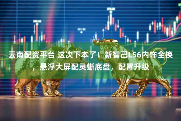 云南配资平台 这次下本了！新智己LS6内饰全换，悬浮大屏配灵蜥底盘，配置升级
