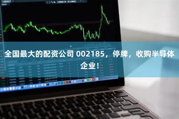 全国最大的配资公司 002185，停牌，收购半导体企业！